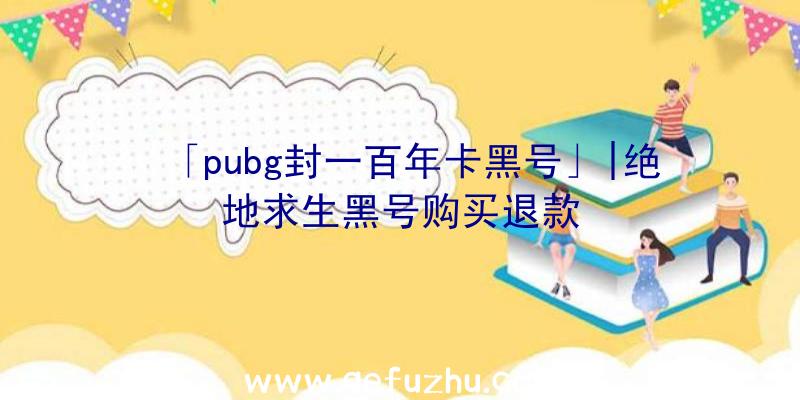 「pubg封一百年卡黑号」|绝地求生黑号购买退款